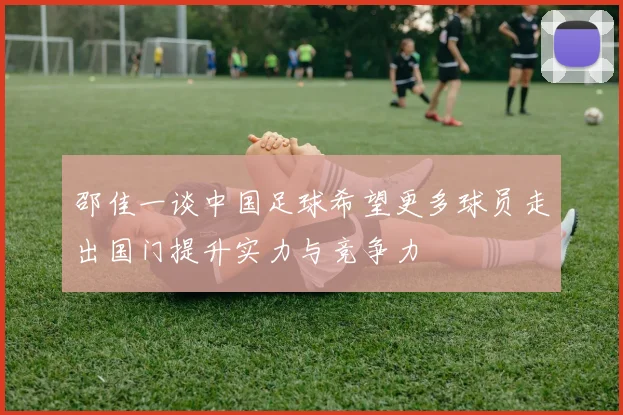 邵佳一谈中国足球希望更多球员走出国门提升实力与竞争力