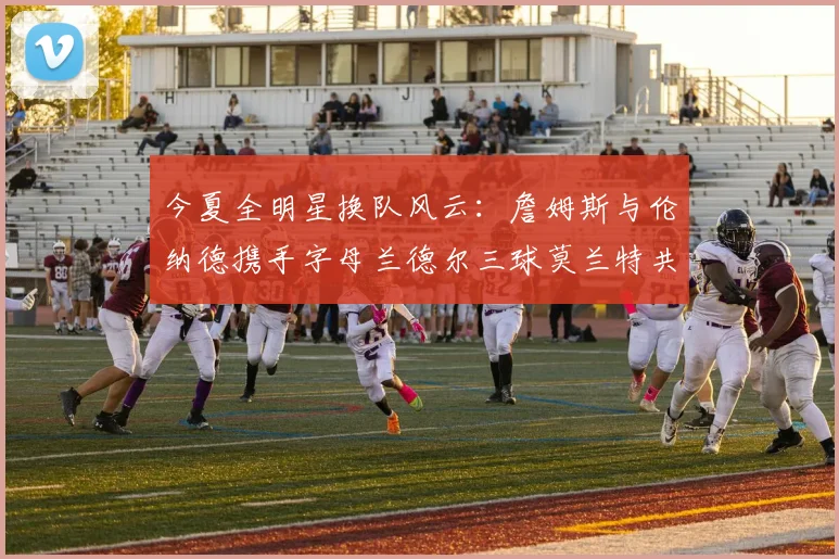 今夏全明星换队风云：詹姆斯与伦纳德携手字母兰德尔三球莫兰特共创辉煌