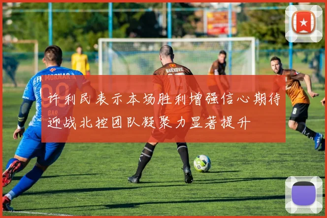 许利民表示本场胜利增强信心期待迎战北控团队凝聚力显著提升