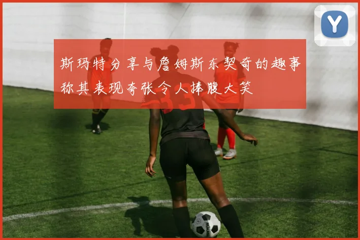 斯玛特分享与詹姆斯东契奇的趣事称其表现夸张令人捧腹大笑