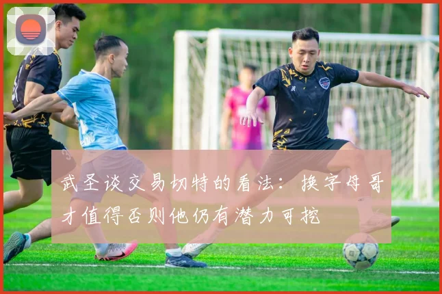 武圣谈交易切特的看法：换字母哥才值得否则他仍有潜力可挖