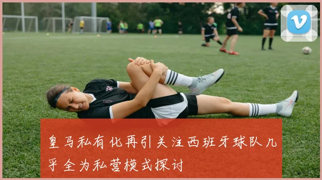 皇马私有化再引关注西班牙球队几乎全为私营模式探讨