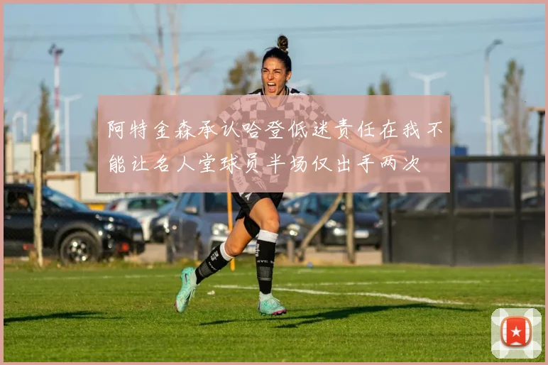 阿特金森承认哈登低迷责任在我不能让名人堂球员半场仅出手两次