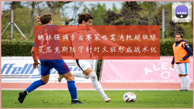 铁林强调季后赛策略需消耗超级球星尼克斯防守针对文班形成战术优势