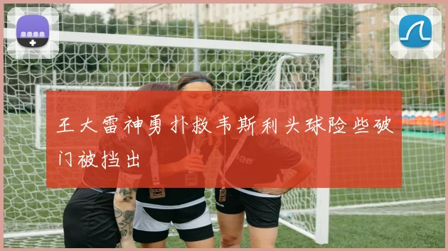 王大雷神勇扑救韦斯利头球险些破门被挡出