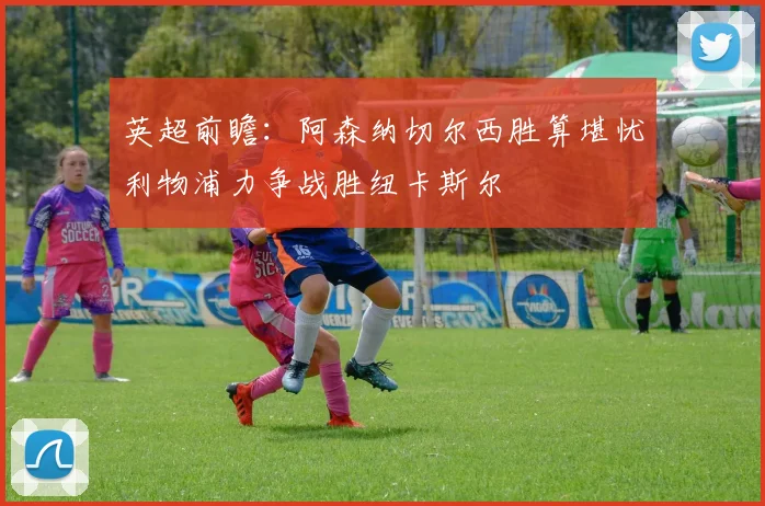 英超前瞻：阿森纳切尔西胜算堪忧利物浦力争战胜纽卡斯尔