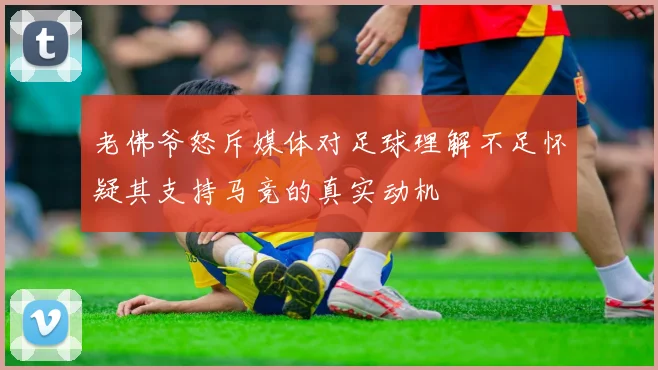 老佛爷怒斥媒体对足球理解不足怀疑其支持马竞的真实动机