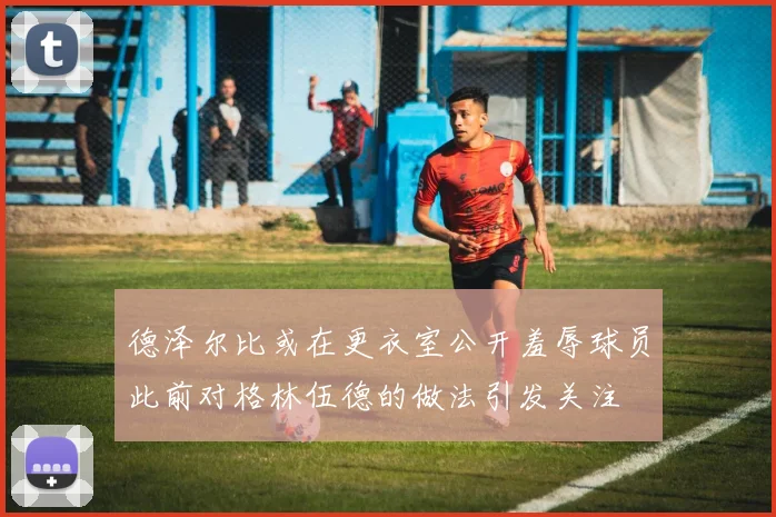 德泽尔比或在更衣室公开羞辱球员此前对格林伍德的做法引发关注