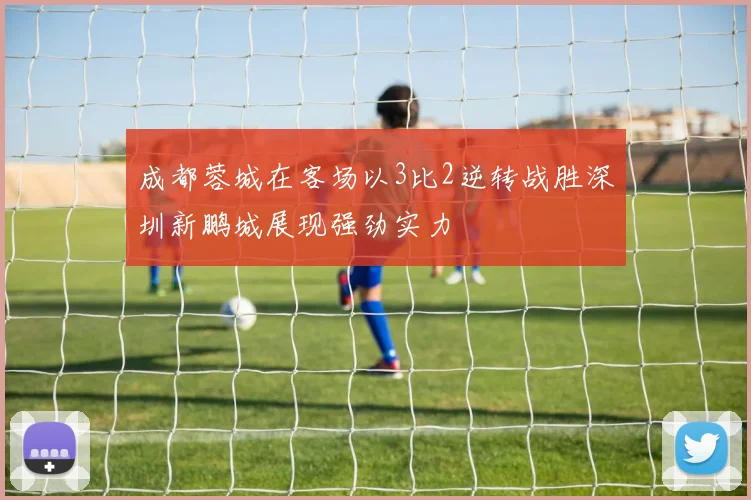 成都蓉城在客场以3比2逆转战胜深圳新鹏城展现强劲实力