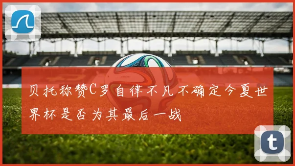 贝托称赞C罗自律不凡不确定今夏世界杯是否为其最后一战