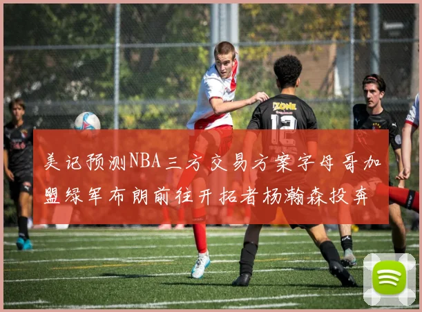 美记预测NBA三方交易方案字母哥加盟绿军布朗前往开拓者杨瀚森投奔雄鹿