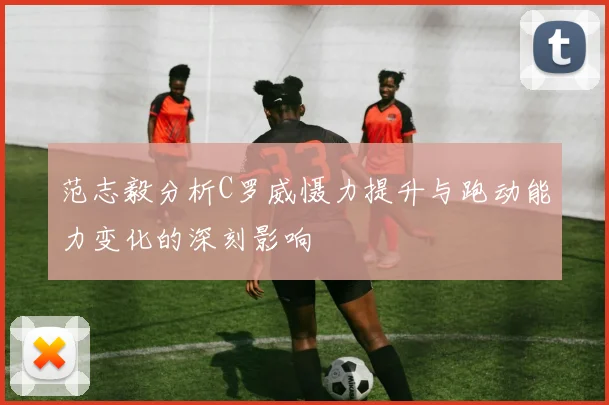 范志毅分析C罗威慑力提升与跑动能力变化的深刻影响