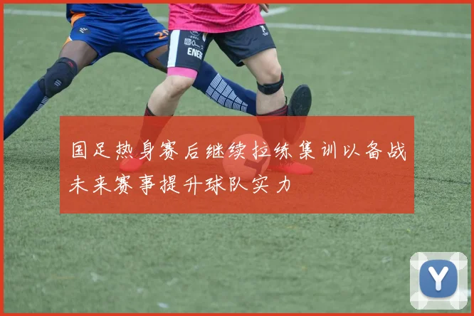 国足热身赛后继续拉练集训以备战未来赛事提升球队实力