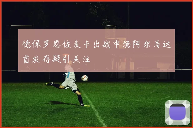 德保罗恩佐麦卡出战中场阿尔马达首发存疑引关注