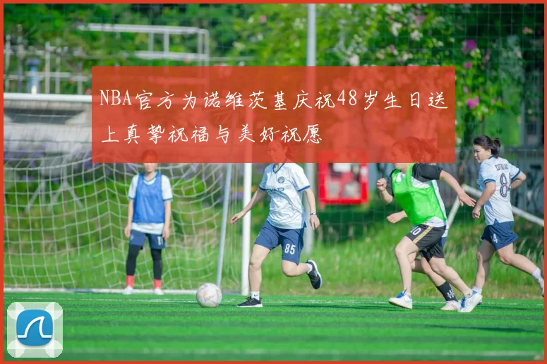 NBA官方为诺维茨基庆祝48岁生日送上真挚祝福与美好祝愿