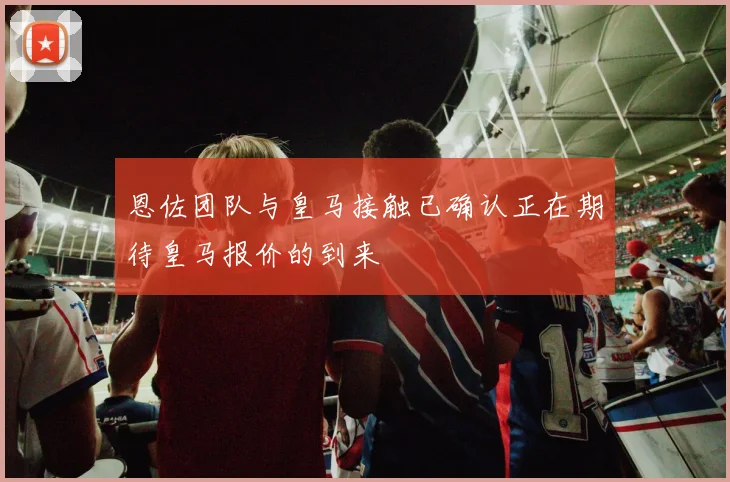恩佐团队与皇马接触已确认正在期待皇马报价的到来
