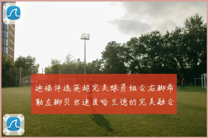 迪福评选英超完美球员组合右脚希勒左脚贝尔速度哈兰德的完美融合
