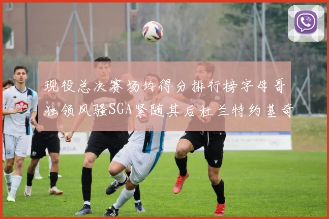 现役总决赛场均得分排行榜字母哥独领风骚SGA紧随其后杜兰特约基奇东契奇争夺第三