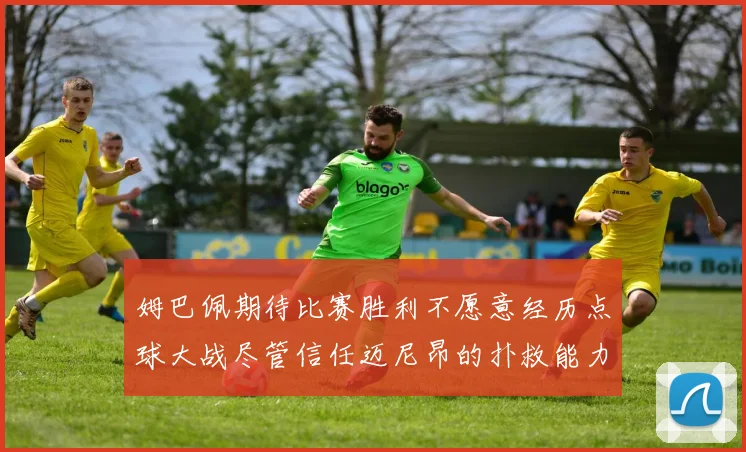 姆巴佩期待比赛胜利不愿意经历点球大战尽管信任迈尼昂的扑救能力