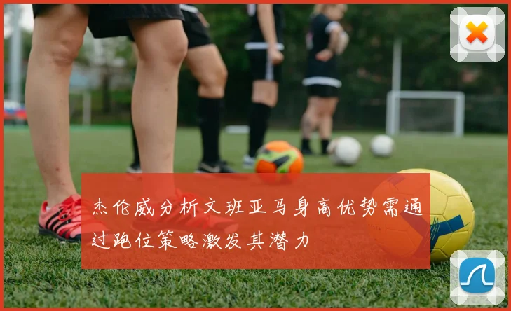 杰伦威分析文班亚马身高优势需通过跑位策略激发其潜力